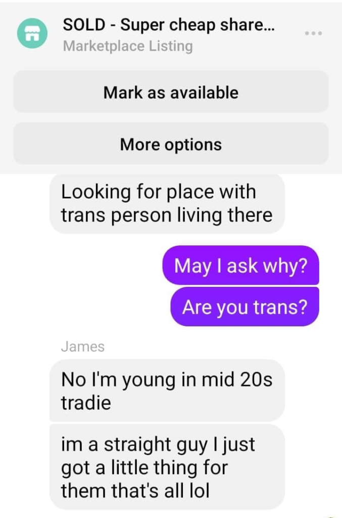Facebook Messenger Screenshot

SOLD - Super cheap sharehouse
Marketplace Listing

James:
Looking for place with trans person living there

Poster:
May I ask why?
Are you trans?

James:
No I'm young in mid 20s tradie
im a straight guy I just got a little thing for them that's all lol