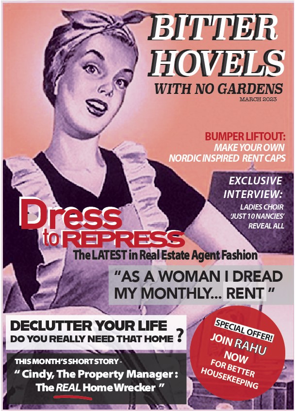 A magazine cover with the headings:
"Bitter Hobels with no gardens"
"Dress to repress: the latest in real estate agent fashion"
"As a woman I dread my monthly... rent"
"Declutter your life: do you really need that home?"