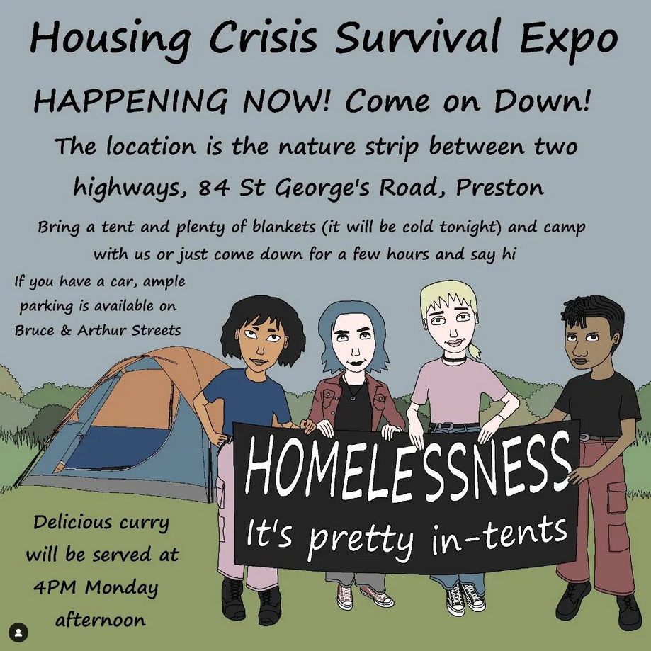 The location of the Housing Crisis Survival Expo is the nature strip between the two highways, 84 St Georges Road Preston (look for the tents)

Feel free to bring a tent and stay the night with us (bring plenty of blankets as it will be COLD) or just come down for a few hours and say hi

If you have a car, ample parking is available on Bruce and Arthur Streets